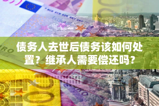 武汉债务人去世后债务该如何处置？继承人需要偿还吗？