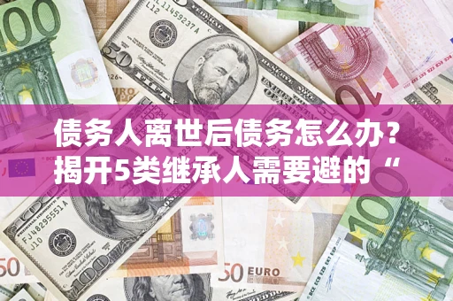 武汉债务人离世后债务怎么办？揭开5类继承人需要避的“坑”
