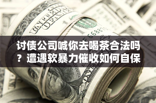 武汉讨债公司喊你去喝茶合法吗？遭遇软暴力催收如何自保？