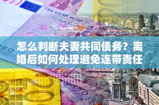 武汉怎么判断夫妻共同债务？离婚后如何处理避免连带责任？